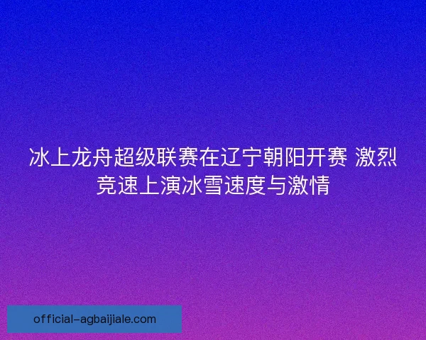 冰上龙舟超级联赛在辽宁朝阳开赛 激烈竞速上演冰雪速度与激情 冰上龙舟超级联赛在辽宁朝阳开赛 激烈竞速上演冰雪速度与激情