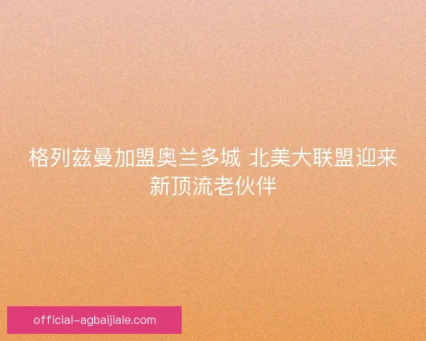格列兹曼加盟奥兰多城 北美大联盟迎来新顶流老伙伴 格列兹曼加盟奥兰多城 北美大联盟迎来新顶流老伙伴