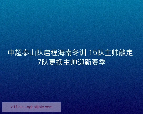 中超泰山队启程海南冬训 15队主帅敲定 7队更换主帅迎新赛季