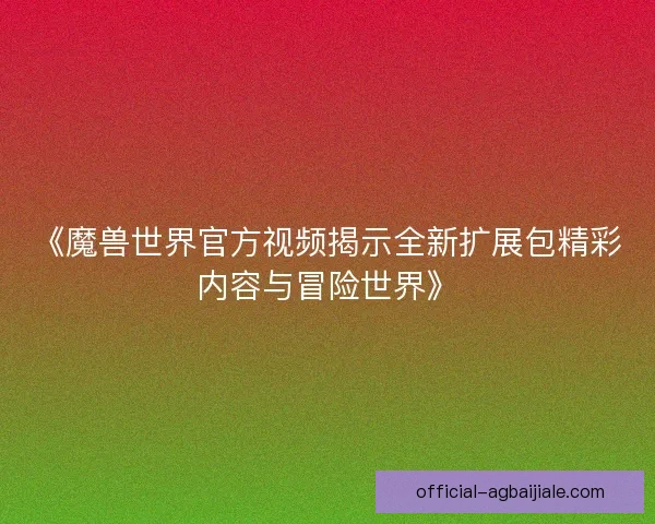 《魔兽世界官方视频揭示全新扩展包精彩内容与冒险世界》 《魔兽世界官方视频揭示全新扩展包精彩内容与冒险世界》