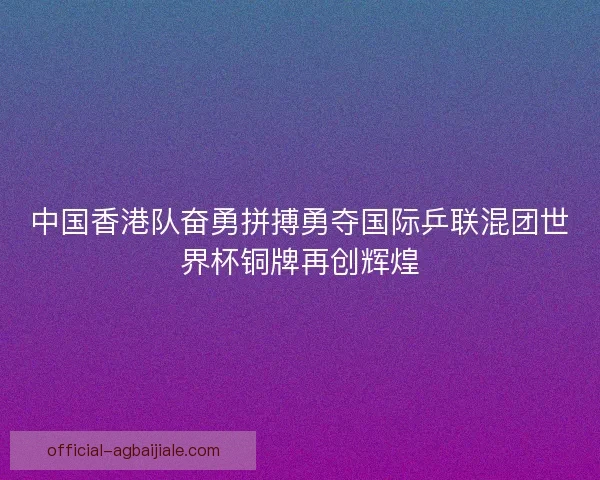 中国香港队奋勇拼搏勇夺国际乒联混团世界杯铜牌再创辉煌 中国香港队奋勇拼搏勇夺国际乒联混团世界杯铜牌再创辉煌