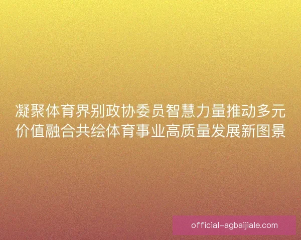 凝聚体育界别政协委员智慧力量推动多元价值融合共绘体育事业高质量发展新图景 凝聚体育界别政协委员智慧力量推动多元价值融合共绘体育事业高质量发展新图景