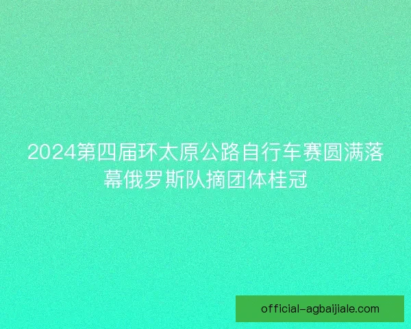 2024第四届环太原公路自行车赛圆满落幕俄罗斯队摘团体桂冠 2024第四届环太原公路自行车赛圆满落幕俄罗斯队摘团体桂冠